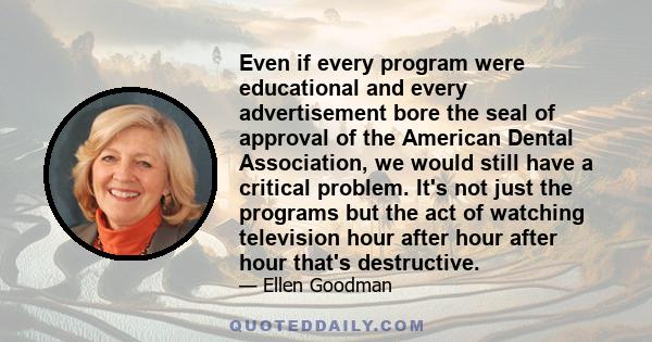 Even if every program were educational and every advertisement bore the seal of approval of the American Dental Association, we would still have a critical problem. It's not just the programs but the act of watching