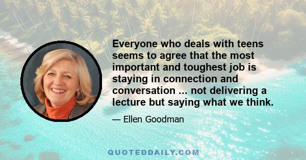 Everyone who deals with teens seems to agree that the most important and toughest job is staying in connection and conversation ... not delivering a lecture but saying what we think.