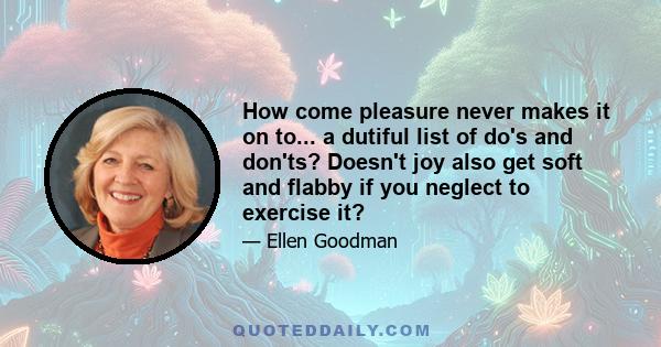 How come pleasure never makes it on to... a dutiful list of do's and don'ts? Doesn't joy also get soft and flabby if you neglect to exercise it?