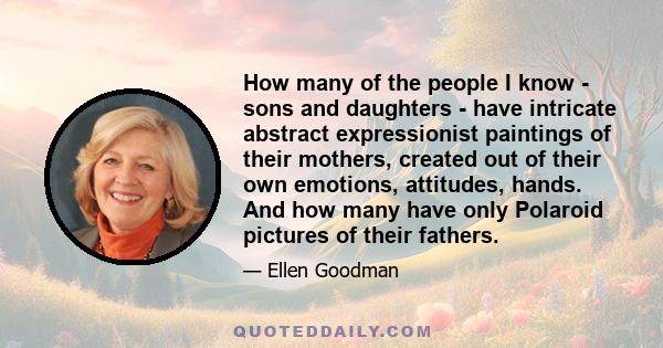 How many of the people I know - sons and daughters - have intricate abstract expressionist paintings of their mothers, created out of their own emotions, attitudes, hands. And how many have only Polaroid pictures of