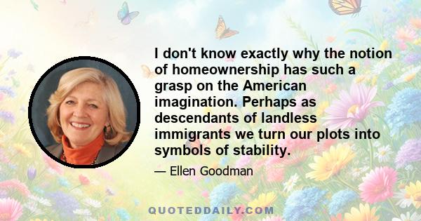 I don't know exactly why the notion of homeownership has such a grasp on the American imagination. Perhaps as descendants of landless immigrants we turn our plots into symbols of stability.