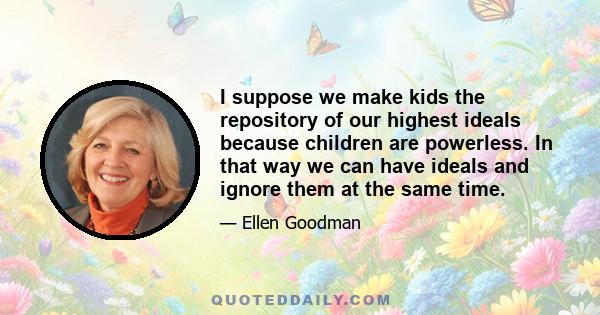 I suppose we make kids the repository of our highest ideals because children are powerless. In that way we can have ideals and ignore them at the same time.