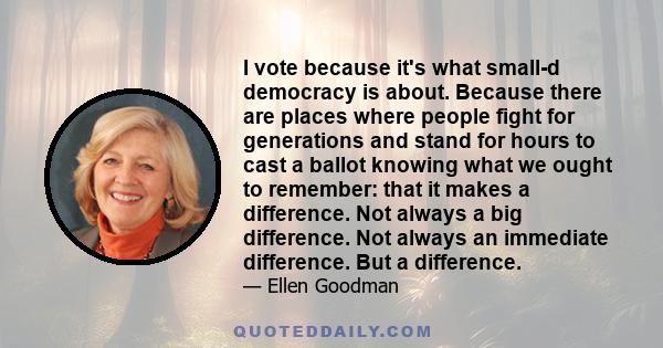 I vote because it's what small-d democracy is about. Because there are places where people fight for generations and stand for hours to cast a ballot knowing what we ought to remember: that it makes a difference. Not