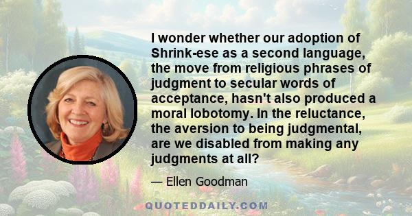 I wonder whether our adoption of Shrink-ese as a second language, the move from religious phrases of judgment to secular words of acceptance, hasn't also produced a moral lobotomy. In the reluctance, the aversion to