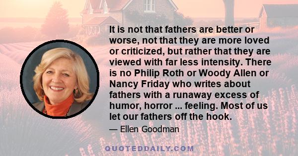 It is not that fathers are better or worse, not that they are more loved or criticized, but rather that they are viewed with far less intensity. There is no Philip Roth or Woody Allen or Nancy Friday who writes about