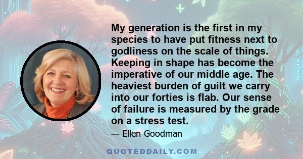 My generation is the first in my species to have put fitness next to godliness on the scale of things. Keeping in shape has become the imperative of our middle age. The heaviest burden of guilt we carry into our forties 