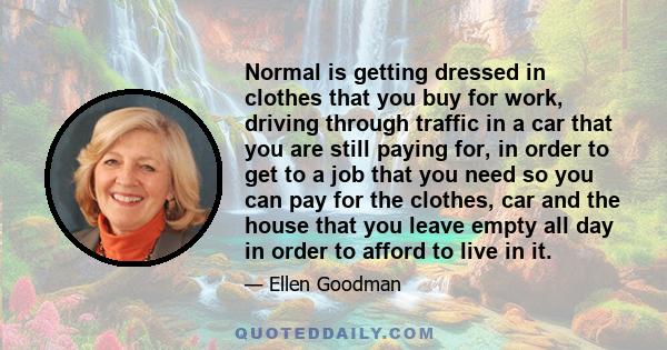 Normal is getting dressed in clothes that you buy for work, driving through traffic in a car that you are still paying for, in order to get to a job that you need so you can pay for the clothes, car and the house that