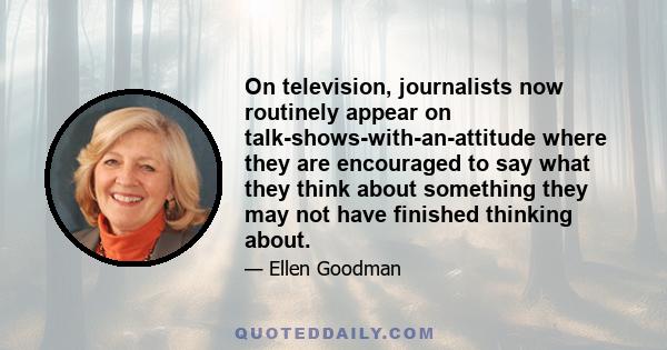 On television, journalists now routinely appear on talk-shows-with-an-attitude where they are encouraged to say what they think about something they may not have finished thinking about.