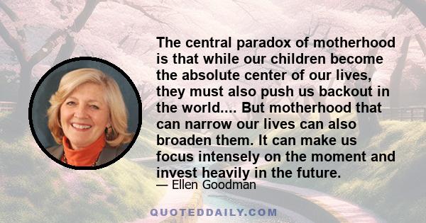 The central paradox of motherhood is that while our children become the absolute center of our lives, they must also push us backout in the world.... But motherhood that can narrow our lives can also broaden them. It