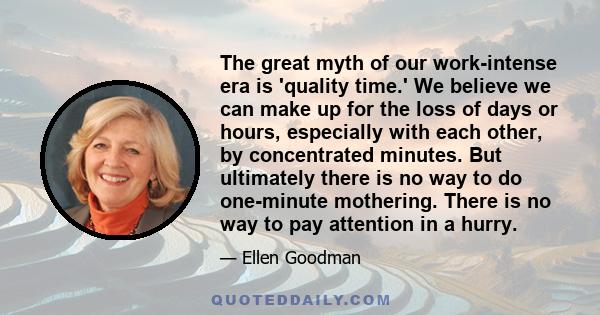 The great myth of our work-intense era is 'quality time.' We believe we can make up for the loss of days or hours, especially with each other, by concentrated minutes. But ultimately there is no way to do one-minute