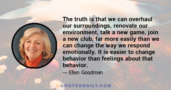 The truth is that we can overhaul our surroundings, renovate our environment, talk a new game, join a new club, far more easily than we can change the way we respond emotionally. It is easier to change behavior than