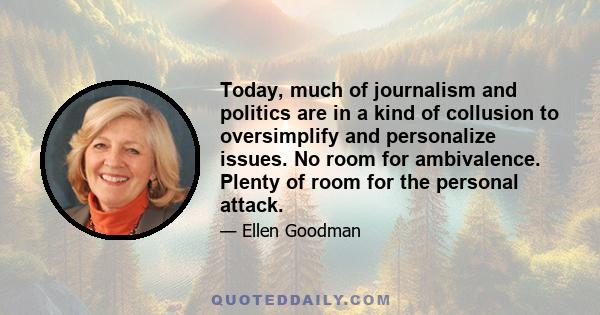 Today, much of journalism and politics are in a kind of collusion to oversimplify and personalize issues. No room for ambivalence. Plenty of room for the personal attack.