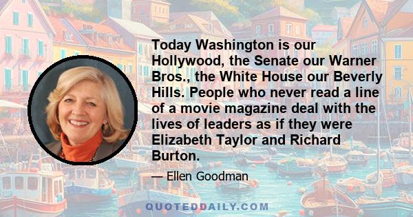 Today Washington is our Hollywood, the Senate our Warner Bros., the White House our Beverly Hills. People who never read a line of a movie magazine deal with the lives of leaders as if they were Elizabeth Taylor and