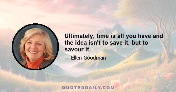 Ultimately, time is all you have and the idea isn't to save it, but to savour it.