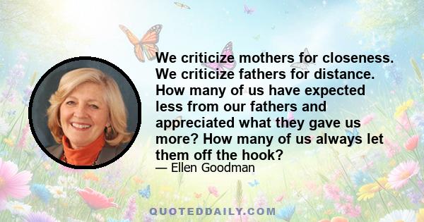 We criticize mothers for closeness. We criticize fathers for distance. How many of us have expected less from our fathers and appreciated what they gave us more? How many of us always let them off the hook?