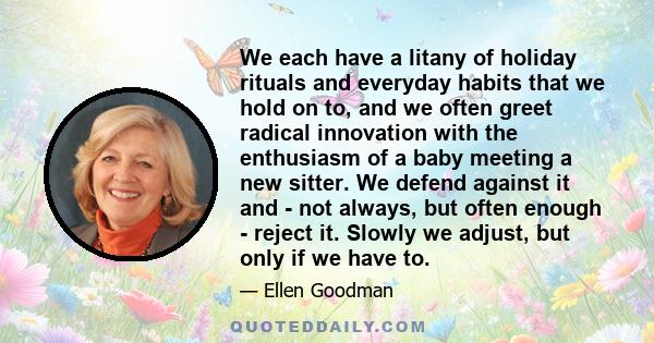 We each have a litany of holiday rituals and everyday habits that we hold on to, and we often greet radical innovation with the enthusiasm of a baby meeting a new sitter. We defend against it and - not always, but often 