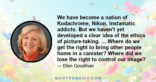 We have become a nation of Kodachrome, Nikon, Instamatic addicts. But we haven't yet developed a clear idea of the ethics of picture-taking. ... Where do we get the right to bring other people home in a canister? Where