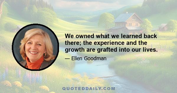 We owned what we learned back there; the experience and the growth are grafted into our lives.