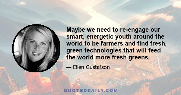 Maybe we need to re-engage our smart, energetic youth around the world to be farmers and find fresh, green technologies that will feed the world more fresh greens.