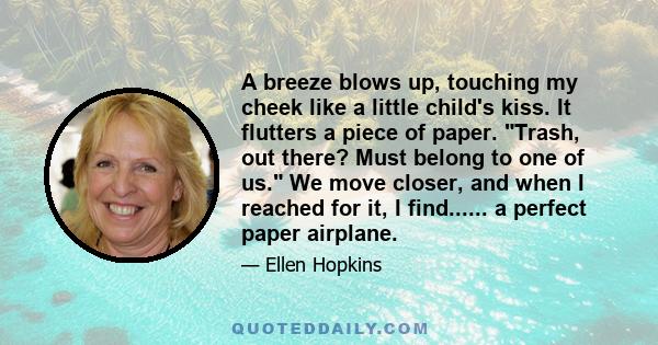 A breeze blows up, touching my cheek like a little child's kiss. It flutters a piece of paper. Trash, out there? Must belong to one of us. We move closer, and when I reached for it, I find...... a perfect paper airplane.