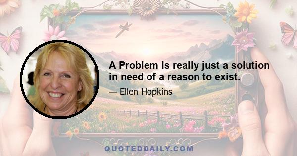 A Problem Is really just a solution in need of a reason to exist.