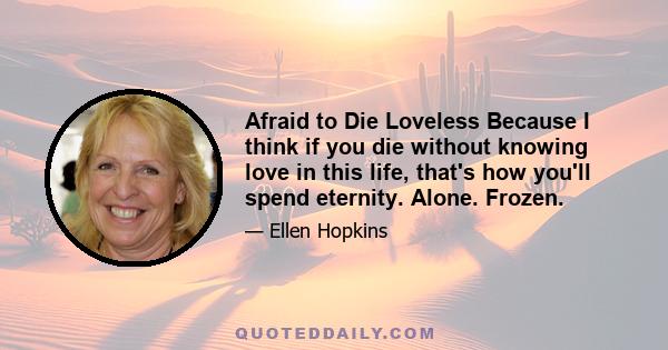 Afraid to Die Loveless Because I think if you die without knowing love in this life, that's how you'll spend eternity. Alone. Frozen.