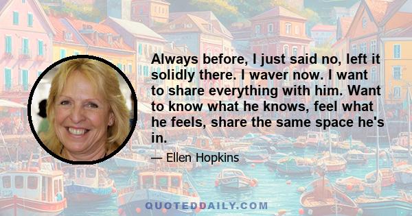 Always before, I just said no, left it solidly there. I waver now. I want to share everything with him. Want to know what he knows, feel what he feels, share the same space he's in.