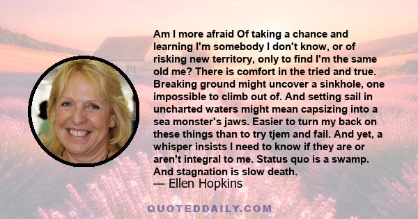 Am I more afraid Of taking a chance and learning I'm somebody I don't know, or of risking new territory, only to find I'm the same old me? There is comfort in the tried and true. Breaking ground might uncover a