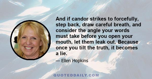 And if candor strikes to forcefully, step back, draw careful breath, and consider the angle your words must take before you open your mouth, let them leak out. Because once you tilt the truth, it becomes a lie.