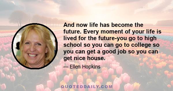 And now life has become the future. Every moment of your life is lived for the future-you go to high school so you can go to college so you can get a good job so you can get nice house.