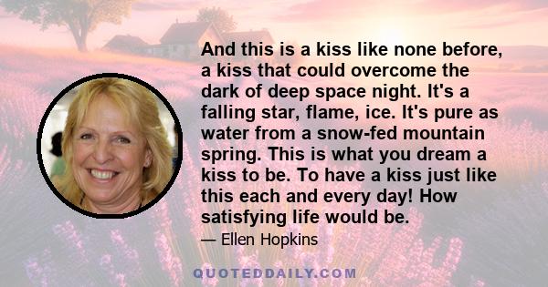 And this is a kiss like none before, a kiss that could overcome the dark of deep space night. It's a falling star, flame, ice. It's pure as water from a snow-fed mountain spring. This is what you dream a kiss to be. To