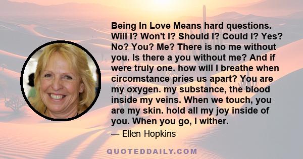 Being In Love Means hard questions. Will I? Won't I? Should I? Could I? Yes? No? You? Me? There is no me without you. Is there a you without me? And if were truly one. how will I breathe when circomstance pries us