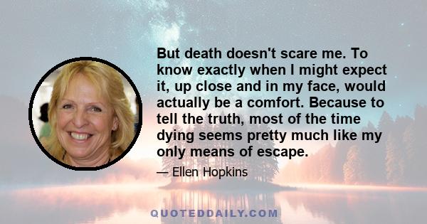 But death doesn't scare me. To know exactly when I might expect it, up close and in my face, would actually be a comfort. Because to tell the truth, most of the time dying seems pretty much like my only means of escape.