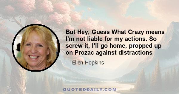 But Hey, Guess What Crazy means I'm not liable for my actions. So screw it, I'll go home, propped up on Prozac against distractions