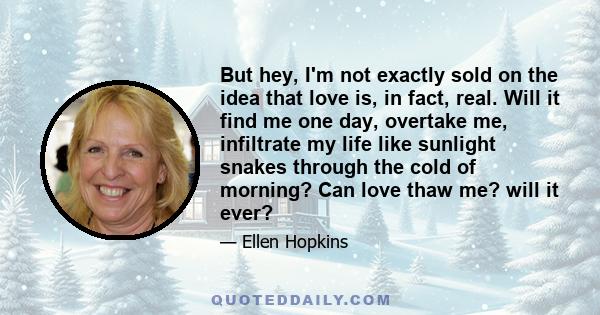 But hey, I'm not exactly sold on the idea that love is, in fact, real. Will it find me one day, overtake me, infiltrate my life like sunlight snakes through the cold of morning? Can love thaw me? will it ever?