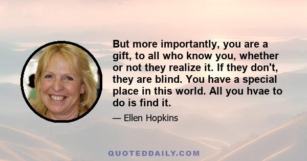 But more importantly, you are a gift, to all who know you, whether or not they realize it. If they don't, they are blind. You have a special place in this world. All you hvae to do is find it.