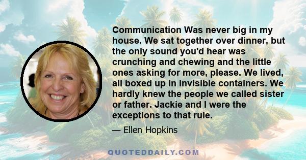 Communication Was never big in my house. We sat together over dinner, but the only sound you'd hear was crunching and chewing and the little ones asking for more, please. We lived, all boxed up in invisible containers.