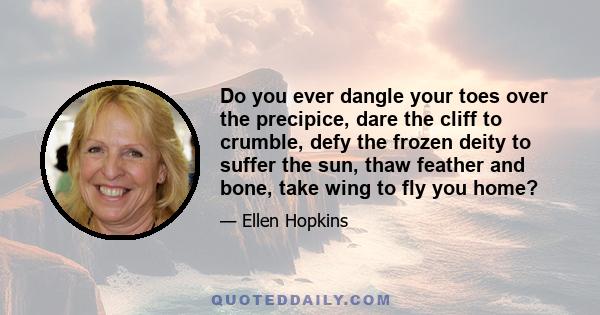 Do you ever dangle your toes over the precipice, dare the cliff to crumble, defy the frozen deity to suffer the sun, thaw feather and bone, take wing to fly you home?