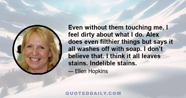 Even without them touching me, I feel dirty about what I do. Alex does even filthier things but says it all washes off with soap. I don’t believe that. I think it all leaves stains. Indelible stains.