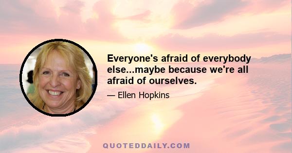 Everyone's afraid of everybody else...maybe because we're all afraid of ourselves.