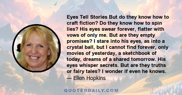 Eyes Tell Stories But do they know how to craft fiction? Do they know how to spin lies? His eyes swear forever, flatter with vows of only me. But are they empty promises? I stare into his eyes, as into a crystal ball,