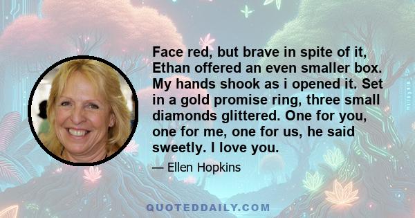 Face red, but brave in spite of it, Ethan offered an even smaller box. My hands shook as i opened it. Set in a gold promise ring, three small diamonds glittered. One for you, one for me, one for us, he said sweetly. I