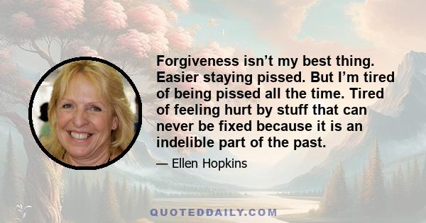 Forgiveness isn’t my best thing. Easier staying pissed. But I’m tired of being pissed all the time. Tired of feeling hurt by stuff that can never be fixed because it is an indelible part of the past.