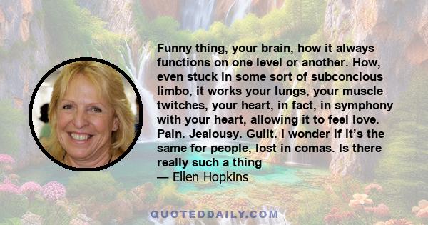 Funny thing, your brain, how it always functions on one level or another. How, even stuck in some sort of subconcious limbo, it works your lungs, your muscle twitches, your heart, in fact, in symphony with your heart,