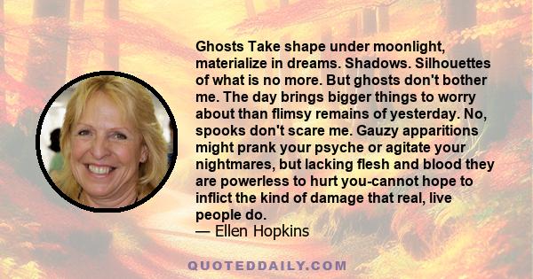 Ghosts Take shape under moonlight, materialize in dreams. Shadows. Silhouettes of what is no more. But ghosts don't bother me. The day brings bigger things to worry about than flimsy remains of yesterday. No, spooks