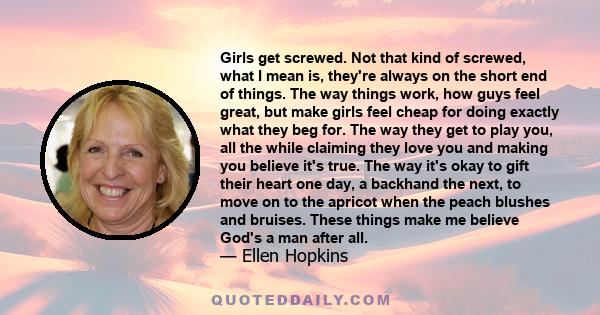 Girls get screwed. Not that kind of screwed, what I mean is, they're always on the short end of things. The way things work, how guys feel great, but make girls feel cheap for doing exactly what they beg for. The way