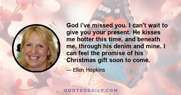 God i've missed you. I can't wait to give you your present. He kisses me hotter this time, and beneath me, through his denim and mine. I can feel the promise of his Christmas gift soon to come.