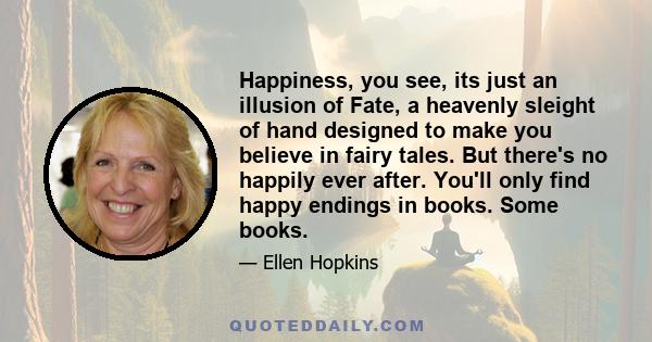 Happiness, you see, its just an illusion of Fate, a heavenly sleight of hand designed to make you believe in fairy tales. But there's no happily ever after. You'll only find happy endings in books. Some books.