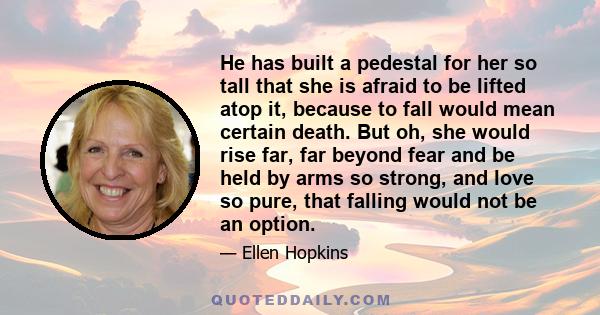 He has built a pedestal for her so tall that she is afraid to be lifted atop it, because to fall would mean certain death. But oh, she would rise far, far beyond fear and be held by arms so strong, and love so pure,