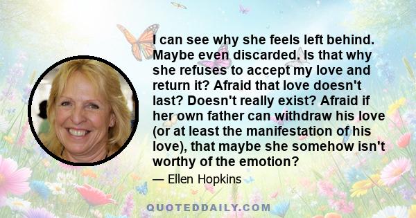 I can see why she feels left behind. Maybe even discarded. Is that why she refuses to accept my love and return it? Afraid that love doesn't last? Doesn't really exist? Afraid if her own father can withdraw his love (or 